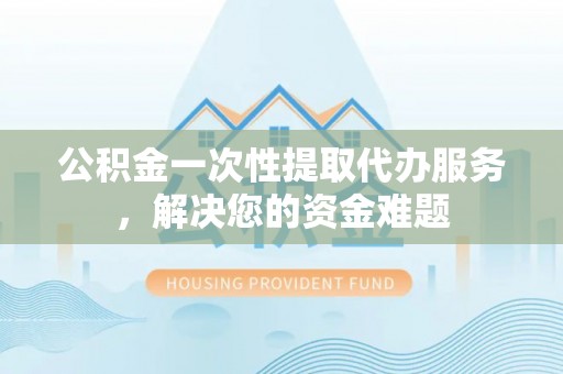 溆浦公积金一次性提取代办服务，解决您的资金难题
