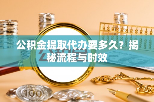 溆浦公积金提取代办要多久？揭秘流程与时效