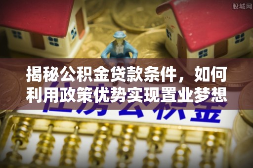 溆浦揭秘公积金贷款条件，如何利用政策优势实现置业梦想