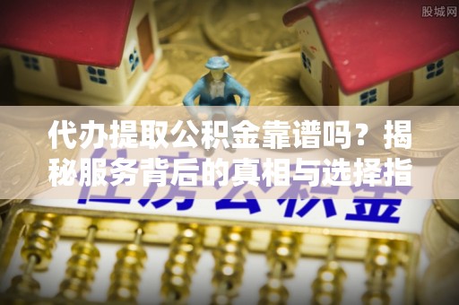 溆浦代办提取公积金靠谱吗？揭秘服务背后的真相与选择指南