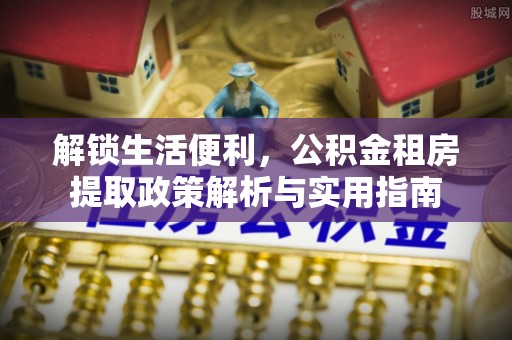 溆浦解锁生活便利，公积金租房提取政策解析与实用指南