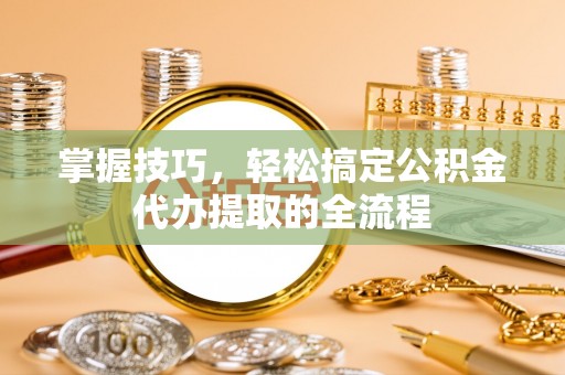 溆浦掌握技巧，轻松搞定公积金代办提取的全流程
