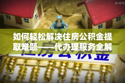 溆浦如何轻松解决住房公积金提取难题——代办理服务全解析
