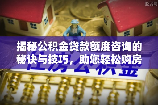 溆浦揭秘公积金贷款额度咨询的秘诀与技巧，助您轻松购房！