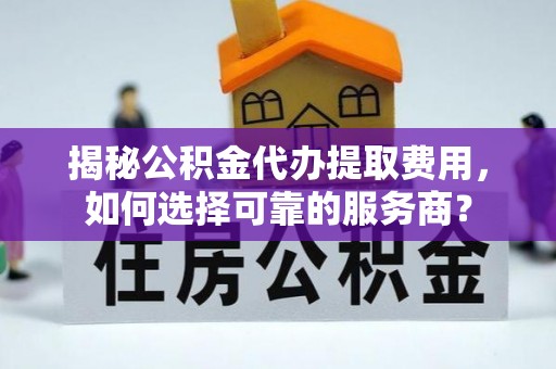 溆浦揭秘公积金代办提取费用，如何选择可靠的服务商？