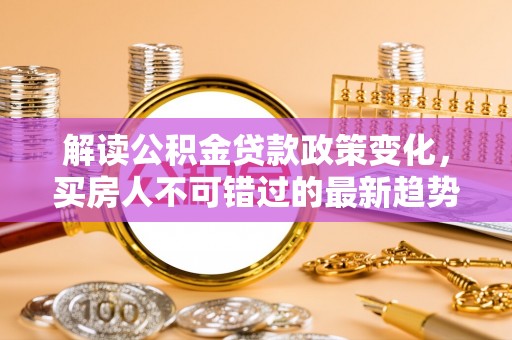溆浦解读公积金贷款政策变化，买房人不可错过的最新趋势