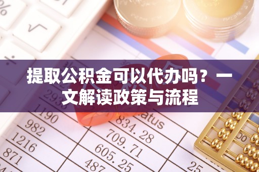 溆浦提取公积金可以代办吗？一文解读政策与流程