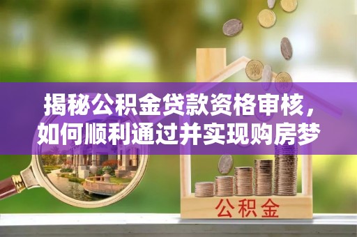 溆浦揭秘公积金贷款资格审核，如何顺利通过并实现购房梦想