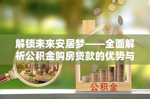 溆浦解锁未来安居梦——全面解析公积金购房贷款的优势与策略
