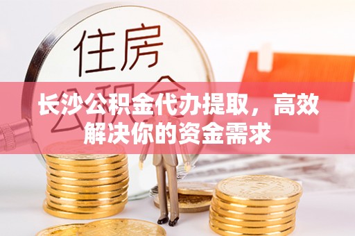 溆浦长沙公积金代办提取，高效解决你的资金需求