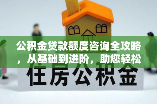 溆浦公积金贷款额度咨询全攻略，从基础到进阶，助您轻松掌握关键要点