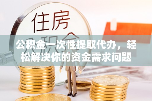 溆浦公积金一次性提取代办，轻松解决你的资金需求问题