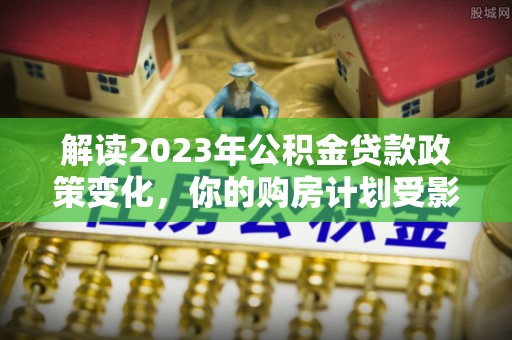 溆浦解读2023年公积金贷款政策变化，你的购房计划受影响了吗？